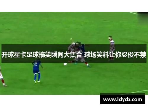 开球星卡足球搞笑瞬间大集合 球场笑料让你忍俊不禁
